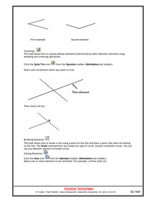 First example                           Second example



Trimming:
This task shows how to quickly delete elements intersected by other Sketcher elements using
breaking and trimming operations.


Click the Quick Trim icon     from the Operation toolbar (Relimitations sub toolbar).

Select part of element which you want to trim.




Then result will be…




Breaking Elements:
This task shows how to break a line using a point on the line and then a point that does not belong
to the line. The Break command lets you break any type of curve, except composite curves. You can
use any Sketcher element to break curves.

Closing Elements:

Click the Close icon   from the Operation toolbar (Relimitations sub toolbar).
Select one or more elements to be relimited. For example, a three point arc.




                                       Knowtran Technologies
          4th FLOOR, ‘STAR TOWERS’, PANCH BUNGALOW, SHAHUPURI, KOLHAPUR. Ph: (0231) 2531375.     12 /161
 