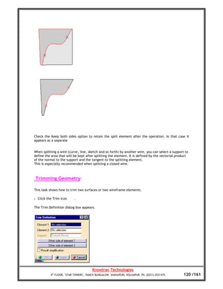 Check the Keep both sides option to retain the split element after the operation. In that case it
appears as a separate


When splitting a wire (curve, line, sketch and so forth) by another wire, you can select a support to
define the area that will be kept after splitting the element. It is defined by the vectorial product
of the normal to the support and the tangent to the splitting element.
This is especially recommended when splitting a closed wire.



    Trimming Geometry:

This task shows how to trim two surfaces or two wireframe elements.

•   Click the Trim icon     .

The Trim Definition dialog box appears.




                                         Knowtran Technologies
            4th FLOOR, ‘STAR TOWERS’, PANCH BUNGALOW, SHAHUPURI, KOLHAPUR. Ph: (0231) 2531375.    120 /161
 