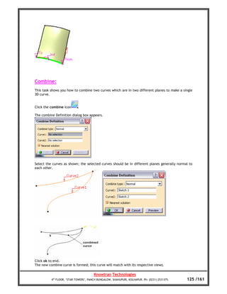 Combine:
This task shows you how to combine two curves which are in two different planes to make a single
3D curve.


Click the combine icon

The combine Definition dialog box appears.




Select the curves as shown; the selected curves should be in different planes generally normal to
each other.




Click ok to end.
The new combine curve is formed; this curve will match with its respective views.

                                       Knowtran Technologies
          4th FLOOR, ‘STAR TOWERS’, PANCH BUNGALOW, SHAHUPURI, KOLHAPUR. Ph: (0231) 2531375.   125 /161
 
