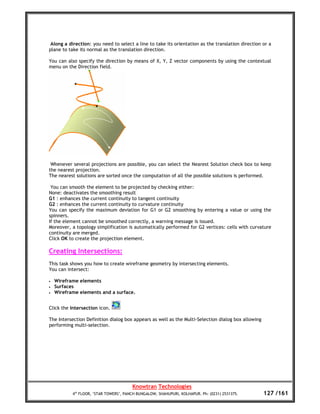 Along a direction: you need to select a line to take its orientation as the translation direction or a
plane to take its normal as the translation direction.

You can also specify the direction by means of X, Y, Z vector components by using the contextual
menu on the Direction field.




 Whenever several projections are possible, you can select the Nearest Solution check box to keep
the nearest projection.
The nearest solutions are sorted once the computation of all the possible solutions is performed.

 You can smooth the element to be projected by checking either:
None: deactivates the smoothing result
G1 : enhances the current continuity to tangent continuity
G2 : enhances the current continuity to curvature continuity
You can specify the maximum deviation for G1 or G2 smoothing by entering a value or using the
spinners.
If the element cannot be smoothed correctly, a warning message is issued.
Moreover, a topology simplification is automatically performed for G2 vertices: cells with curvature
continuity are merged.
Click OK to create the projection element.

Creating Intersections:
This task shows you how to create wireframe geometry by intersecting elements.
You can intersect:

•   Wireframe elements
•   Surfaces
•   Wireframe elements and a surface.


Click the Intersection icon.

The Intersection Definition dialog box appears as well as the Multi-Selection dialog box allowing
performing multi-selection.




                                        Knowtran Technologies
           4th FLOOR, ‘STAR TOWERS’, PANCH BUNGALOW, SHAHUPURI, KOLHAPUR. Ph: (0231) 2531375.       127 /161
 