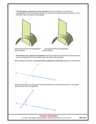 •   The Extrapolate intersection on first element check box enables you to perform an
    extrapolation on the first selected element, in the case of a surface-surface intersection. In all
    the other cases, the option will be grayed.




Intersection without the Extrapolation           Intersection with the Extrapolation
option checked                                option checked


•   The Intersect non coplanar line segments check box enables you to perform an intersection on
    two non-cutting lines. In all the other cases, the option will be grayed.

When checking this option, both Extend linear supports for intersection options are checked too.




Intersection between the light green line and the blue line: the intersection point is calculated
after the blue line is extrapolated




                                         Knowtran Technologies
            4th FLOOR, ‘STAR TOWERS’, PANCH BUNGALOW, SHAHUPURI, KOLHAPUR. Ph: (0231) 2531375.       130 /161
 