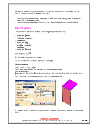 Intersection between the pink line and the blue line: the intersection is calculated as the mid-
point of minimum distance between the two lines


•    Avoid using input elements which are tangent to each other since this may result in geometric
     instabilities in the tangency zone.
•    If you intersect closed surfaces, they need to be created in two different geometrical sets.


Creating Circles
    This task shows the various methods for creating circles and circular arcs:

•    Center And Radius
•    Center And Point
•    Two Points And Radius
•    Three Points
•    Center And Axis
•    Bitangent And Radius
•    Bitangent And Point
•    Tritangent
•    Center And Tangent


Click the Circle icon       .

The Circle Definition dialog box appears.

Use the drop-down list to choose the desired circle type.

Center and Radius:

Select a point as circle Center.
Select the Support plane or surface where the circle is to be created.
Enter a Radius value.
Depending on the active Circle Limitations icon, the corresponding circle or circular arc is
displayed.
For a circular arc, you can specify the Start and End angles of the arc.




If a support surface is selected, the circle lies on the plane tangent to the surface at the selected
point.



                                          Knowtran Technologies
             4th FLOOR, ‘STAR TOWERS’, PANCH BUNGALOW, SHAHUPURI, KOLHAPUR. Ph: (0231) 2531375.      131 /161
 