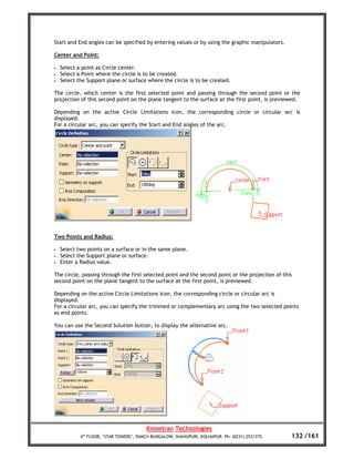 Start and End angles can be specified by entering values or by using the graphic manipulators.

Center and Point:

•   Select a point as Circle center.
•   Select a Point where the circle is to be created.
•   Select the Support plane or surface where the circle is to be created.

The circle, which center is the first selected point and passing through the second point or the
projection of this second point on the plane tangent to the surface at the first point, is previewed.

Depending on the active Circle Limitations icon, the corresponding circle or circular arc is
displayed.
For a circular arc, you can specify the Start and End angles of the arc.




Two Points and Radius:

•   Select two points on a surface or in the same plane.
•   Select the Support plane or surface.
•   Enter a Radius value.

The circle, passing through the first selected point and the second point or the projection of this
second point on the plane tangent to the surface at the first point, is previewed.

Depending on the active Circle Limitations icon, the corresponding circle or circular arc is
displayed.
For a circular arc, you can specify the trimmed or complementary arc using the two selected points
as end points.

You can use the Second Solution button, to display the alternative arc.




                                         Knowtran Technologies
            4th FLOOR, ‘STAR TOWERS’, PANCH BUNGALOW, SHAHUPURI, KOLHAPUR. Ph: (0231) 2531375.    132 /161
 