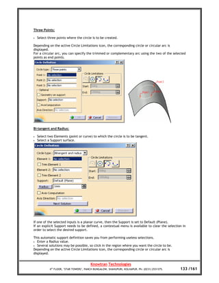 Three Points:

•   Select three points where the circle is to be created.

Depending on the active Circle Limitations icon, the corresponding circle or circular arc is
displayed.
For a circular arc, you can specify the trimmed or complementary arc using the two of the selected
points as end points.




Bi-tangent and Radius:

•   Select two Elements (point or curve) to which the circle is to be tangent.
•   Select a Support surface.




If one of the selected inputs is a planar curve, then the Support is set to Default (Plane).
If an explicit Support needs to be defined, a contextual menu is available to clear the selection in
order to select the desired support.

This automatic support definition saves you from performing useless selections.
•  Enter a Radius value.
• Several solutions may be possible, so click in the region where you want the circle to be.
Depending on the active Circle Limitations icon, the corresponding circle or circular arc is
displayed.


                                         Knowtran Technologies
            4th FLOOR, ‘STAR TOWERS’, PANCH BUNGALOW, SHAHUPURI, KOLHAPUR. Ph: (0231) 2531375.   133 /161
 