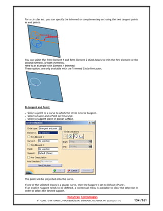 For a circular arc, you can specify the trimmed or complementary arc using the two tangent points
as end points.




You can select the Trim Element 1 and Trim Element 2 check boxes to trim the first element or the
second element, or both elements.
Here is an example with Element 1 trimmed
These options are only available with the Trimmed Circle limitation.




Bi-tangent and Point:

•   Select a point or a curve to which the circle is to be tangent.
•   Select a Curve and a Point on this curve.
•   Select a Support plane or planar surface.




The point will be projected onto the curve.

If one of the selected inputs is a planar curve, then the Support is set to Default (Plane).
If an explicit Support needs to be defined, a contextual menu is available to clear the selection in
order to select the desired support.

                                         Knowtran Technologies
            4th FLOOR, ‘STAR TOWERS’, PANCH BUNGALOW, SHAHUPURI, KOLHAPUR. Ph: (0231) 2531375.   134 /161
 