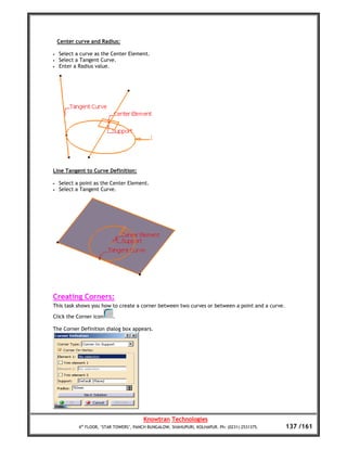 Center curve and Radius:

•   Select a curve as the Center Element.
•   Select a Tangent Curve.
•   Enter a Radius value.




Line Tangent to Curve Definition:

•   Select a point as the Center Element.
•   Select a Tangent Curve.




Creating Corners:
This task shows you how to create a corner between two curves or between a point and a curve.

Click the Corner icon      .

The Corner Definition dialog box appears.




                                         Knowtran Technologies
            4th FLOOR, ‘STAR TOWERS’, PANCH BUNGALOW, SHAHUPURI, KOLHAPUR. Ph: (0231) 2531375.   137 /161
 