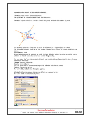 Select a curve or a point as first reference element.

Select a curve as second reference element.
The corner will be created between these two references.

Select the Support surface. It can be a surface or a plane. Here we selected the zx plane.




The resulting corner is a curve seen as an arc of circle lying on a support place or surface.
The reference elements must lie on this support, as well as the center of the circle defining the
corner.
 Enter a Radius value.
Several solutions may be possible, so click the Next Solution button to move to another corner
solution, or directly select the corner you want in the geometry.

You can select the Trim elements check box if you want to trim and assemble the two reference
elements to the corner.
Click OK to create the corner.
Creating Connect Curves
This task shows how to create connecting curves between two existing curves.
Click the Connect Curve icon .
The Connect Curve Definition dialog box appears.

Select a first Point on a curve then a second Point on a second curve.
The Curve fields are automatically filled.




                                       Knowtran Technologies
          4th FLOOR, ‘STAR TOWERS’, PANCH BUNGALOW, SHAHUPURI, KOLHAPUR. Ph: (0231) 2531375.   138 /161
 