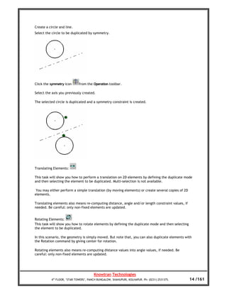 Create a circle and line.
Select the circle to be duplicated by symmetry.




Click the symmetry icon       from the Operation toolbar.

Select the axis you previously created.

The selected circle is duplicated and a symmetry constraint is created.




Translating Elements:

This task will show you how to perform a translation on 2D elements by defining the duplicate mode
and then selecting the element to be duplicated. Multi-selection is not available.

 You may either perform a simple translation (by moving elements) or create several copies of 2D
elements.

Translating elements also means re-computing distance, angle and/or length constraint values, if
needed. Be careful: only non-fixed elements are updated.


Rotating Elements:
This task will show you how to rotate elements by defining the duplicate mode and then selecting
the element to be duplicated.

In this scenario, the geometry is simply moved. But note that, you can also duplicate elements with
the Rotation command by giving center for rotation.

Rotating elements also means re-computing distance values into angle values, if needed. Be
careful: only non-fixed elements are updated.




                                        Knowtran Technologies
           4th FLOOR, ‘STAR TOWERS’, PANCH BUNGALOW, SHAHUPURI, KOLHAPUR. Ph: (0231) 2531375.      14 /161
 