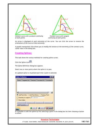 Connect curve with curvature continuity               Connect curve with tangent
at both points                                      continuity at both points

An arrow is displayed at each extremity of the curve. You can click the arrow to reverse the
orientation of the curve at that extremity.

A graphic manipulator also allows you to modify the tension at the extremity of the connect curve,
rather than in the dialog box.


Creating Splines:

This task shows the various methods for creating spline curves.


Click the Spline icon    .

The Spline Definition dialog box appears.

Select two or more points where the spline is to pass.

An updated spline is visualized each time a point is selected.




It is possible to edit the spline by first selecting a point in the dialog box list then choosing a button
to either:



                                        Knowtran Technologies
           4th FLOOR, ‘STAR TOWERS’, PANCH BUNGALOW, SHAHUPURI, KOLHAPUR. Ph: (0231) 2531375.         140 /161
 
