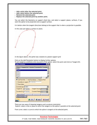•   Add a point after the selected point
•   Add a point before the selected point
•   Remove the selected point
•   Replace the selected point by another point.

You can select the Geometry on support check box, and select a support (plane, surface), if you
want the spline to be projected onto a support surface.

It is better when the tangent directions belong to the support that is when a projection is possible.

In this case just select a surface or plane.




In the figure above, the spline was created on a planar support grid

Click on the Add Parameter button to display further options.
To set tangency conditions onto any point of the spline, select the point and click on Tangent Dir.




There are two ways of imposing tangency and curvature constraints:
 Explicit: select a line or plane to which the tangent on the spline is parallel at the selected point

From curve: select a curve to which the spline is tangent at the selected point.



                                        Knowtran Technologies
           4th FLOOR, ‘STAR TOWERS’, PANCH BUNGALOW, SHAHUPURI, KOLHAPUR. Ph: (0231) 2531375.       141 /161
 