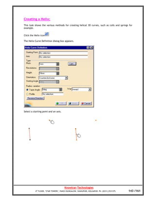 Creating a Helix:
This task shows the various methods for creating helical 3D curves, such as coils and springs for
example.


Click the Helix icon

The Helix Curve Definition dialog box appears.




Select a starting point and an axis.




                                        Knowtran Technologies
           4th FLOOR, ‘STAR TOWERS’, PANCH BUNGALOW, SHAHUPURI, KOLHAPUR. Ph: (0231) 2531375.   143 /161
 