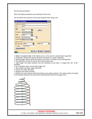 Set the helix parameters:

Pitch: the distance between two revolutions of the curve

You can define the evolution of the pitch along the helix using a law.




• Height: the global height of the helical curve, in the case of a constant pitch type helix
• Orientation: defines the rotation direction (clockwise or counter clockwise)
• Starting Angle: defines where the helical curve starts, in relation to the starting point.
• This parameter can be set only for the Constant pitch only.
• Taper Angle: the radius variation from one revolution to the other. It ranges from -90° to 90°
excluded.
• For a constant radius, set the taper angle to 0.
• Way: defines the taper angle orientation.
• Inward: the radius decreases
• Outward: the radius increases
• Profile: the curve used to control the helical curve radius variation. The radius evolves according
to the distance between the axis and the selected profile (here the orange curve).




                                       Knowtran Technologies
          4th FLOOR, ‘STAR TOWERS’, PANCH BUNGALOW, SHAHUPURI, KOLHAPUR. Ph: (0231) 2531375.     144 /161
 