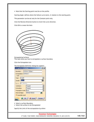 • Note that the Starting point must be on the profile.

Starting Angle: defines where the helical curve starts, in relation to the starting point.

This parameter can be set only for the Constant pitch only.

Click the Reverse Direction button to invert the curve direction.

Click OK to create the helix




Extrapolating Surfaces
This task shows you how to extrapolate a surface boundary

Click the Extrapolate icon .

The Extrapolate Definition dialog box appears.




• Select a surface Boundary.
• Select the surface to be Extrapolated

Specify the Limit of the extrapolation by either:


                                        Knowtran Technologies
           4th FLOOR, ‘STAR TOWERS’, PANCH BUNGALOW, SHAHUPURI, KOLHAPUR. Ph: (0231) 2531375.   145 /161
 