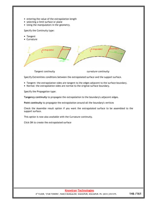 • entering the value of the extrapolation length
• selecting a limit surface or plane
• Using the manipulators in the geometry.

Specify the Continuity type:

• Tangent
• Curvature




         Tangent continuity                                  curvature continuity

Specify Extremities conditions between the extrapolated surface and the support surface.

• Tangent: the extrapolation sides are tangent to the edges adjacent to the surface boundary.
• Normal: the extrapolation sides are normal to the original surface boundary.

Specify the Propagation type:

Tangency continuity to propagate the extrapolation to the boundary's adjacent edges.

Point continuity to propagate the extrapolation around all the boundary's vertices

Check the Assemble result option if you want the extrapolated surface to be assembled to the
support surface.

This option is now also available with the Curvature continuity.

Click OK to create the extrapolated surface




                                       Knowtran Technologies
          4th FLOOR, ‘STAR TOWERS’, PANCH BUNGALOW, SHAHUPURI, KOLHAPUR. Ph: (0231) 2531375.    146 /161
 