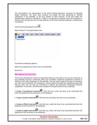 This functionality is an enhancement of the Insert Existing Component command for Assembly
Design workbench. The Smart Move interface will enable the easy positioning of inserted
components in the assembly, at the very moment of their insertion. It will also enable the
positioning by creation of constraints. If there is no geometry to position when the component is
inserted, this functionality has the same behavior as the Insert Existing Component command plus
visualization.


Click the Existing Component icon      :

Select Product1 in the specification tree




File selection dialog box appears.

Select the component you wish to call in the Assembly.

And say ok.

Managing Constraints:
This section describes the notions and operating modes you will need to set and use constraints in
your assembly structure. Constraints allow you to position mechanical components correctly in
relation to the other components of the assembly. You just need to specify the type of constraints
you wish to set up between two components, and the system will place the components exactly the
way you want. You can also use constraints to indicate the mechanical relationships between
components. In this case, constraints are included in the specifications of your assembly.


• Create a Coincidence Constraint         : Click this icon, select the faces to be constrained and
enter the properties of the constraint in the dialog box.


• Create a Contact Constraint        : Click this icon and select the faces to be constrained.



• Create an Offset Constraint       : Click this icon, select the faces to be constrained and enter the
properties of the constraint in the dialog box.


• Create an Angle Constraint        : Click this icon, select the faces to be constrained and enter the
properties of the constraint in the dialog box.

                                       Knowtran Technologies
          4th FLOOR, ‘STAR TOWERS’, PANCH BUNGALOW, SHAHUPURI, KOLHAPUR. Ph: (0231) 2531375.       148 /161
 