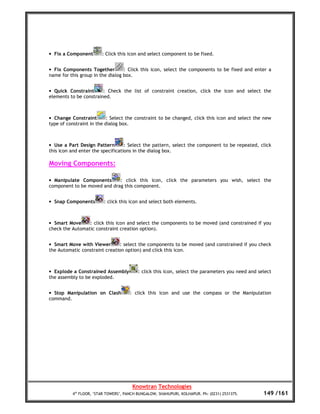 • Fix a Component       : Click this icon and select component to be fixed.


• Fix Components Together         : Click this icon, select the components to be fixed and enter a
name for this group in the dialog box.


• Quick Constraint      : Check the list of constraint creation, click the icon and select the
elements to be constrained.



• Change Constraint        : Select the constraint to be changed, click this icon and select the new
type of constraint in the dialog box.



• Use a Part Design Pattern        : Select the pattern, select the component to be repeated, click
this icon and enter the specifications in the dialog box.

Moving Components:

• Manipulate Components      : click this icon, click the parameters you wish, select the
component to be moved and drag this component.


• Snap Components        : click this icon and select both elements.



• Smart Move     : click this icon and select the components to be moved (and constrained if you
check the Automatic constraint creation option).


• Smart Move with Viewer       : select the components to be moved (and constrained if you check
the Automatic constraint creation option) and click this icon.



• Explode a Constrained Assembly          : click this icon, select the parameters you need and select
the assembly to be exploded.


• Stop Manipulation on Clash          : click this icon and use the compass or the Manipulation
command.




                                       Knowtran Technologies
          4th FLOOR, ‘STAR TOWERS’, PANCH BUNGALOW, SHAHUPURI, KOLHAPUR. Ph: (0231) 2531375.      149 /161
 