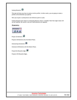 Scaling Elements:

This task will show you how to scale an entire profile. In other words, you are going to resize a
profile to the dimension you specify.

Here you to give a scaling factor and reference point to scale.

Scaling elements also means re-computing distance values, if needed. Note that angle values will
not be modified. Be careful: only non-fixed elements are updated.

3D geometry:




Project 3d element:

Projects 3D Elements onto the Sketch Plane.


Intersecting 3d element:

Intersects 3D Elements with the Sketch Plane.


Project3d silhouette edge:

Projects 3D Silhouette Edges.




                                       Knowtran Technologies
          4th FLOOR, ‘STAR TOWERS’, PANCH BUNGALOW, SHAHUPURI, KOLHAPUR. Ph: (0231) 2531375.        15 /161
 