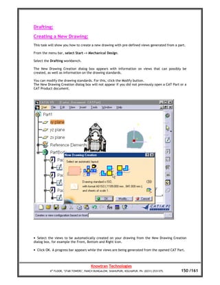 Drafting:
Creating a New Drawing:
This task will show you how to create a new drawing with pre-defined views generated from a part.

From the menu bar, select Start -> Mechanical Design.

Select the Drafting workbench.

The New Drawing Creation dialog box appears with information on views that can possibly be
created, as well as information on the drawing standards.

You can modify the drawing standards. For this, click the Modify button.
The New Drawing Creation dialog box will not appear if you did not previously open a CAT Part or a
CAT Product document.




• Select the views to be automatically created on your drawing from the New Drawing Creation
dialog box, for example the Front, Bottom and Right icon.

• Click OK. A progress bar appears while the views are being generated from the opened CAT Part.



                                       Knowtran Technologies
          4th FLOOR, ‘STAR TOWERS’, PANCH BUNGALOW, SHAHUPURI, KOLHAPUR. Ph: (0231) 2531375.   150 /161
 