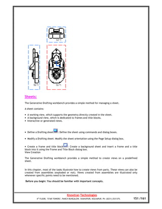 Sheets:
The Generative Drafting workbench provides a simple method for managing a sheet.

A sheet contains:

• A working view, which supports the geometry directly created in the sheet.
• A background view, which is dedicated to frames and title blocks.
• Interactive or generated views.



• Define a Drafting sheet     : Define the sheet using commands and dialog boxes.

• Modify a Drafting sheet: Modify the sheet orientation using the Page Setup dialog box.


• Create a frame and title block       : Create a background sheet and insert a frame and a title
block into it using the Frame and Title Block dialog box.
View Creation

The Generative Drafting workbench provides a simple method to create views on a predefined
sheet.


In this chapter, most of the tasks illustrate how to create views from parts. These views can also be
created from assemblies (exploded or not). Views created from assemblies are illustrated only
whenever specific points need to be mentioned.

Before you begin: You should be familiar with important concepts.




                                       Knowtran Technologies
          4th FLOOR, ‘STAR TOWERS’, PANCH BUNGALOW, SHAHUPURI, KOLHAPUR. Ph: (0231) 2531375.     151 /161
 