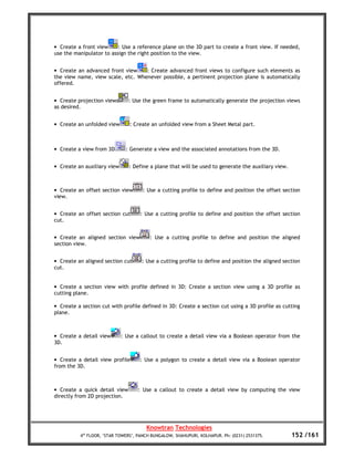 • Create a front view     : Use a reference plane on the 3D part to create a front view. If needed,
use the manipulator to assign the right position to the view.


• Create an advanced front view    : Create advanced front views to configure such elements as
the view name, view scale, etc. Whenever possible, a pertinent projection plane is automatically
offered.


• Create projection views       : Use the green frame to automatically generate the projection views
as desired.


• Create an unfolded view       : Create an unfolded view from a Sheet Metal part.



• Create a view from 3D       : Generate a view and the associated annotations from the 3D.


• Create an auxiliary view      : Define a plane that will be used to generate the auxiliary view.



• Create an offset section view       : Use a cutting profile to define and position the offset section
view.


• Create an offset section cut      : Use a cutting profile to define and position the offset section
cut.


• Create an aligned section view         : Use a cutting profile to define and position the aligned
section view.


• Create an aligned section cut      : Use a cutting profile to define and position the aligned section
cut.


• Create a section view with profile defined in 3D: Create a section view using a 3D profile as
cutting plane.

• Create a section cut with profile defined in 3D: Create a section cut using a 3D profile as cutting
plane.



• Create a detail view       : Use a callout to create a detail view via a Boolean operator from the
3D.


• Create a detail view profile      : Use a polygon to create a detail view via a Boolean operator
from the 3D.



• Create a quick detail view       : Use a callout to create a detail view by computing the view
directly from 2D projection.




                                       Knowtran Technologies
          4th FLOOR, ‘STAR TOWERS’, PANCH BUNGALOW, SHAHUPURI, KOLHAPUR. Ph: (0231) 2531375.         152 /161
 