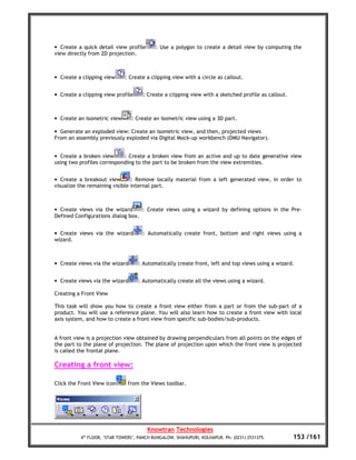 • Create a quick detail view profile       : Use a polygon to create a detail view by computing the
view directly from 2D projection.



• Create a clipping view     : Create a clipping view with a circle as callout.


• Create a clipping view profile     : Create a clipping view with a sketched profile as callout.



• Create an isometric view      : Create an isometric view using a 3D part.

• Generate an exploded view: Create an isometric view, and then, projected views
From an assembly previously exploded via Digital Mock-up workbench (DMU Navigator).


• Create a broken view      : Create a broken view from an active and up to date generative view
using two profiles corresponding to the part to be broken from the view extremities.


• Create a breakout view        : Remove locally material from a left generated view, in order to
visualize the remaining visible internal part.



• Create views via the wizard      : Create views using a wizard by defining options in the Pre-
Defined Configurations dialog box.


• Create views via the wizard        : Automatically create front, bottom and right views using a
wizard.



• Create views via the wizard      : Automatically create front, left and top views using a wizard.


• Create views via the wizard      : Automatically create all the views using a wizard.

Creating a Front View

This task will show you how to create a front view either from a part or from the sub-part of a
product. You will use a reference plane. You will also learn how to create a front view with local
axis system, and how to create a front view from specific sub-bodies/sub-products.


A front view is a projection view obtained by drawing perpendiculars from all points on the edges of
the part to the plane of projection. The plane of projection upon which the front view is projected
is called the frontal plane.

Creating a front view:

Click the Front View icon     from the Views toolbar.




                                       Knowtran Technologies
          4th FLOOR, ‘STAR TOWERS’, PANCH BUNGALOW, SHAHUPURI, KOLHAPUR. Ph: (0231) 2531375.        153 /161
 