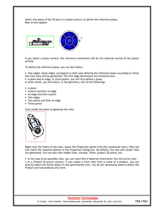 Select one plane of the 3D part or a plane surface, to define the reference plane.
Blue arrows appear.




If you select a plane surface, the reference orientation will be the external normal of the planar
surface.

To define the reference plane, you can also select:

• Two edges: these edges correspond to both axes defining the reference plane according to which
the front view will be generated. The first edge determines the horizontal axis.
• A point and an edge, or three points: you will thus define a plane.
In other words, you will select, in the geometry, one of the followings:

•   A plane
•   A point and then an edge
•   An edge and then a point
•   Two edges
•   Two points and then an edge
•   Three points

Click inside the sheet to generate the view.




Right-click the frame of the view, select the Properties option from the contextual menu, View tab
and check the required options in the Properties dialog box. By default, the axis and center lines
are generated. You can also view hidden lines, threads, fillets, project 3D points, etc.

• In the case of an assembly view, you can insert Bill of Material information into the active view.
• In a Product Structure context, if you create a front view from a scene of a product, you can
directly select the Scene object in the specification tree. You do not necessarily need to select the
Product and sub-products any more.




                                        Knowtran Technologies
           4th FLOOR, ‘STAR TOWERS’, PANCH BUNGALOW, SHAHUPURI, KOLHAPUR. Ph: (0231) 2531375.    154 /161
 