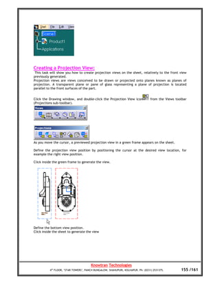 Creating a Projection View:
 This task will show you how to create projection views on the sheet, relatively to the front view
previously generated.
Projection views are views conceived to be drawn or projected onto planes known as planes of
projection. A transparent plane or pane of glass representing a plane of projection is located
parallel to the front surfaces of the part.


Click the Drawing window, and double-click the Projection View icon               from the Views toolbar
(Projections sub-toolbar).




As you move the cursor, a previewed projection view in a green frame appears on the sheet.

Define the projection view position by positioning the cursor at the desired view location, for
example the right view position.

Click inside the green frame to generate the view.




Define the bottom view position.
Click inside the sheet to generate the view




                                       Knowtran Technologies
          4th FLOOR, ‘STAR TOWERS’, PANCH BUNGALOW, SHAHUPURI, KOLHAPUR. Ph: (0231) 2531375.        155 /161
 