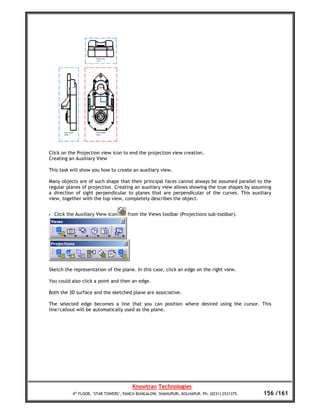 Click on the Projection view icon to end the projection view creation.
Creating an Auxiliary View

This task will show you how to create an auxiliary view.

Many objects are of such shape that their principal faces cannot always be assumed parallel to the
regular planes of projection. Creating an auxiliary view allows showing the true shapes by assuming
a direction of sight perpendicular to planes that are perpendicular of the curves. This auxiliary
view, together with the top view, completely describes the object.


•   Click the Auxiliary View icon      from the Views toolbar (Projections sub-toolbar).




Sketch the representation of the plane. In this case, click an edge on the right view.

You could also click a point and then an edge.

Both the 3D surface and the sketched plane are associative.

The selected edge becomes a line that you can position where desired using the cursor. This
line/callout will be automatically used as the plane.




                                         Knowtran Technologies
            4th FLOOR, ‘STAR TOWERS’, PANCH BUNGALOW, SHAHUPURI, KOLHAPUR. Ph: (0231) 2531375.   156 /161
 