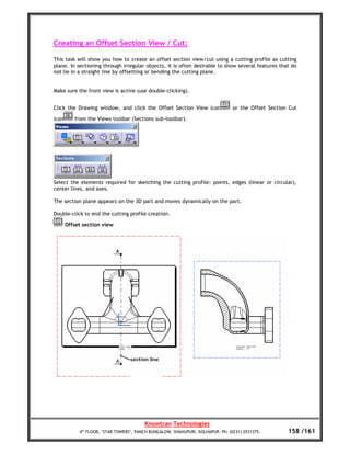 Creating an Offset Section View / Cut:

This task will show you how to create an offset section view/cut using a cutting profile as cutting
plane. In sectioning through irregular objects, it is often desirable to show several features that do
not lie in a straight line by offsetting or bending the cutting plane.


Make sure the front view is active (use double-clicking).


Click the Drawing window, and click the Offset Section View icon                 or the Offset Section Cut

icon      from the Views toolbar (Sections sub-toolbar).




Select the elements required for sketching the cutting profile: points, edges (linear or circular),
center lines, and axes.

The section plane appears on the 3D part and moves dynamically on the part.

Double-click to end the cutting profile creation.

       Offset section view




                                         Knowtran Technologies
            4th FLOOR, ‘STAR TOWERS’, PANCH BUNGALOW, SHAHUPURI, KOLHAPUR. Ph: (0231) 2531375.        158 /161
 