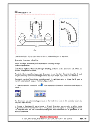 Offset Section Cut




Click to define the section view direction and to position the view on the sheet.

Generating Dimensions in One Shot

Before you begin, make sure you customized the following settings:
Dimension generation:

Go to Tools->Options->Mechanical Design->Drafting, and click on the Generation tab. Check the
Analysis after generation option.

This task will show you how to generate dimensions in one shot from the constraints of a 3D part.
Only the following constraints can be generated: distance, length, angle, radius and diameter.

Constraints may be of three kinds: created manually (i) via the sketcher or (ii) via the 3D part, or
else (iii) automatically created via internal parameters.


1. Click the Generate Dimensions icon        from the Generation toolbar (Dimension Generation sub-
toolbar).




The dimensions are automatically generated on the front view, which in this particular case is the
only view in the drawing.

In the case of drawings with several views, by default, dimensions are generated on all the views.
To generate dimensions on specific views, simply select these views prior to generating dimensions.
The selected views will be automatically highlighted, and dimensions will be generated on the
selected views only.


                                       Knowtran Technologies
          4th FLOOR, ‘STAR TOWERS’, PANCH BUNGALOW, SHAHUPURI, KOLHAPUR. Ph: (0231) 2531375.    159 /161
 