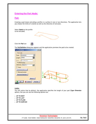 Entering the Part Mode:

Pad:
Creating a pad means extruding a profile or a surface in one or two directions. The application lets
you choose the limits of creation as well as the direction of extrusion.


Select Sketch as the profile
to be extruded.




Click the Pad icon

The Pad Definition dialog box appears and the application previews the pad to be created.




Limits:
You will notice that by default, the application specifies the length of your pad (Type= Dimension
option). But you can use the following options too:

•   UP TO NEXT
•   UP TO LAST
•   UP TO PLANE
•   UP TO SURFACE




                                        Knowtran Technologies
           4th FLOOR, ‘STAR TOWERS’, PANCH BUNGALOW, SHAHUPURI, KOLHAPUR. Ph: (0231) 2531375.     16 /161
 