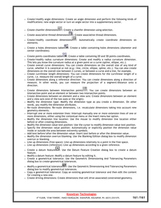•   Create/modify angle dimensions: Create an angle dimension and perform the following kinds of
    modifications: new angle sector or turn an angle sector into a supplementary sector.


•   Create chamfer dimensions        : Create a chamfer dimension using selection.

•   Create associative thread dimensions        : Create associative thread dimensions.

•   Create/modify coordinate dimensions            : Automatically create coordinate dimensions on
    elements.

•   Create a holes dimensions table        : Create a table containing holes dimensions (diameter and
    center coordinates).

•   Create points coordinates table     : Create a table containing 2D and 3D points coordinates.
•   Create/modify radius curvature dimensions: Create and modify a radius curvature dimension.
    This lets you know the curvature radius at a given point on a curve (spline, ellipse, etc.).
•   Create overall curve dimensions: You can create dimensions on the overall size of any kind of
    curve, whether it is canonical or not (e.g.: line, circle, ellipse, spline, etc.). You can also create
    dimensions on the overall size between 2 curves, or between a curve and a line, for example.
•   Create curvilinear length dimensions: You can create dimensions for the curvilinear length of a
    curve, i.e. measure the overall length of a curve.
•   Create dimensions along a reference direction: You can create dimensions along a direction of
    measure. In other words, you can measure the projection of a segment/distance onto a
    direction.

•   Create dimensions between intersection points        : You can create dimensions between an
    intersection point and an element or between two intersection points.
•   Create dimensions between an element and a view axis: Create dimensions between an element
    and a view axis (one of the two axes or the origin).
•   Modify the dimension type: Modify the dimension type as you create a dimension. On other
    words, you modify the dimension attributes.
•   Re-route dimensions: Re-route dimensions, i.e. recalculate dimensions taking into account new
    geometry elements.
•   Interrupt one or more extension lines: Interrupt manually one or more extension lines of one or
    more dimensions, either using the contextual menu or the Insert menu bar option.
•   Modify the dimension line location: Use the mouse to modify dimension line location either
    before or after creating dimensions.
•   Modify the dimension value text position: Use the cursor to modify dimension value text position.
•   Specify the dimension value position: Automatically or explicitly position the dimension value
    inside or outside the area between extremity symbols.
•   Add text before/after the dimension value: Insert text before or after the dimension value.
•   Modify the dimension overrun/blanking: Use the Blanking Edition dialog box to modify dimension
    overrun or blanking.
•   Line up dimensions (free space): Line up dimensions relatively to a point in the free space.
•   Line up dimensions (reference): Line up dimensions according to a given reference.

•   Create a datum feature      : Use the Datum Feature Creation dialog box to create a datum
    feature.
•   Modify a datum feature: Modify a datum feature by editing it.
•   Create a geometrical tolerance: Use the Geometric Dimensioning And Tolerancing Parameters
    dialog box to create geometrical tolerances.

•   Modify a geometrical tolerance     : Use the Geometric Dimensioning And Tolerancing Parameters
    dialog box to modify geometrical tolerances.
•   Copy a geometrical tolerance: Copy an existing geometrical tolerance and then edit the content
    for creating a new one.
•   Create driving dimensions: Create dimensions that will drive associated constrained geometry.




                                         Knowtran Technologies
            4th FLOOR, ‘STAR TOWERS’, PANCH BUNGALOW, SHAHUPURI, KOLHAPUR. Ph: (0231) 2531375.        161 /161
 