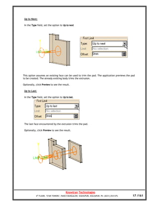 Up to Next:

 In the Type field, set the option to Up to next




This option assumes an existing face can be used to trim the pad. The application previews the pad
to be created. The already existing body trims the extrusion.

Optionally, click Preview to see the result.

 Up to Last:

 In the Type field, set the option to Up to last.




 The last face encountered by the extrusion trims the pad.

 Optionally, click Preview to see the result.




                                         Knowtran Technologies
            4th FLOOR, ‘STAR TOWERS’, PANCH BUNGALOW, SHAHUPURI, KOLHAPUR. Ph: (0231) 2531375.   17 /161
 