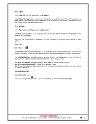 Up to Plane:

In the Type field, set the Type option to Up to plane

Select Plane The application previews the pad to be created. The plane trims the extrusion. An
Offset option is now displayed. Enter the offset value. This offset is the distance between the plane
and the top face of the pad to be created.

Up to Surface:

In the Type field, set the Type option to Up to surface

Select the surface or face up to which you want to pad the sketch. This face belongs to the same
body as the existing pad.

Here also the offset option is displayed, this also operates in the same manner as up to plane
option.

Multi-Pad:

Multi-Pad icon

Select Sketch that contains the profiles to be extruded. Note that all profiles must be closed and
must not intersect. In case a profile would be open, the application would not take it into account.

The Multi-Pad Definition dialog box appears and the profiles are highlighted in green. For each of
them, you can drag associated manipulators to define the extrusion value.

 The Multi- Pad Definition dialog box displays the number of domains to be extruded.
Selected Extrusion domain appears in blue in the geometry area.
Specify the length by entering a value. You need to repeat the operation for each extrusion domain
by entering the Value.

Drafted Filleted Pad:

Drafted Filleted Pad icon

This task shows you how to create a pad while drafting its faces and filleting its edges.




                                          Knowtran Technologies
             4th FLOOR, ‘STAR TOWERS’, PANCH BUNGALOW, SHAHUPURI, KOLHAPUR. Ph: (0231) 2531375.    18 /161
 