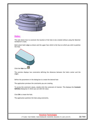 Holes:
This task shows how to constrain the location of the hole to be created without using the Sketcher
workbench’s tools.

Multi-select both edges as shown and the upper face which is the face on which you wish to position
the hole.




Click the Hole icon

The preview displays two constraints defining the distances between the hole's center and the
edges.


Define the parameters in the dialog box to create the desired hole

The application previews the constraints you are creating.

To access the constraint values, double-click the constraint of interest. This displays the Constraint
Definition dialog box in which you can edit the value.


Click OK to create the hole.

The application positions the hole using constraints.




                                        Knowtran Technologies
           4th FLOOR, ‘STAR TOWERS’, PANCH BUNGALOW, SHAHUPURI, KOLHAPUR. Ph: (0231) 2531375.      22 /161
 
