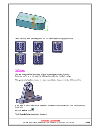 There are many other options by which you can create the following types of Holes.




   Simple                     Tapered                     Counterbored




Countersunk                Counterdrilled


Stiffener:
This task shows you how to create a stiffener by specifying creation directions
Select the profile to be extruded that is Sketch (located in the Part Body entity).

This open profile has been created in a plane normal to the face on which the stiffener will lie.




If you need to use an open profile, make sure that existing material can fully limit the extrusion of
this profile

Click the Stiffener icon

The Stiffener Definition dialog box is displayed.



                                         Knowtran Technologies
            4th FLOOR, ‘STAR TOWERS’, PANCH BUNGALOW, SHAHUPURI, KOLHAPUR. Ph: (0231) 2531375.      23 /161
 