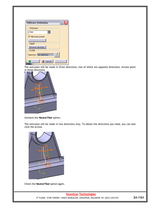 The extrusion will be made in three directions, two of which are opposite directions. Arrows point
in these directions




Uncheck the Neutral Fiber option.

The extrusion will be made in two directions only. To obtain the directions you need, you can also
click the arrows




Check the Neutral Fiber option again.



                                        Knowtran Technologies
          4th FLOOR, ‘STAR TOWERS’, PANCH BUNGALOW, SHAHUPURI, KOLHAPUR. Ph: (0231) 2531375.    24 /161
 