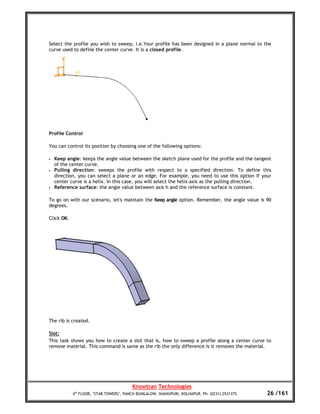 Select the profile you wish to sweep, i.e.Your profile has been designed in a plane normal to the
curve used to define the center curve. It is a closed profile.




Profile Control

You can control its position by choosing one of the following options:

•   Keep angle: keeps the angle value between the sketch plane used for the profile and the tangent
    of the center curve.
•   Pulling direction: sweeps the profile with respect to a specified direction. To define this
    direction, you can select a plane or an edge. For example, you need to use this option if your
    center curve is a helix. In this case, you will select the helix axis as the pulling direction.
•   Reference surface: the angle value between axis h and the reference surface is constant.

To go on with our scenario, let's maintain the Keep angle option. Remember, the angle value is 90
degrees.

Click OK.




The rib is created.

Slot:
This task shows you how to create a slot that is, how to sweep a profile along a center curve to
remove material. This command is same as the rib the only difference is it removes the material.




                                         Knowtran Technologies
            4th FLOOR, ‘STAR TOWERS’, PANCH BUNGALOW, SHAHUPURI, KOLHAPUR. Ph: (0231) 2531375.   26 /161
 