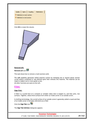 Click OK to create the volume.




Removed loft:

Removed Loft icon

This task shows how to remove a multi-sections solid.

The Loft capability generates lofted material surface by sweeping one or several planar section
curves along a computed or user-defined spine then removes this material. The material can be
made to respect one or more guide curves.
All other functions are same as the Loft.

Fillet:
Edge Fillet:

A fillet is a curved face of a constant or variable radius that is tangent to, and that joins, two
surfaces. Together, these three surfaces form either an inside corner or an outside corner.

In drafting terminology, the curved surface of an outside corner is generally called a round and that
of an inside corner is normally referred to as a fillet

Click the Edge Fillet icon

The Edge Fillet Definition dialog box appears.



                                        Knowtran Technologies
           4th FLOOR, ‘STAR TOWERS’, PANCH BUNGALOW, SHAHUPURI, KOLHAPUR. Ph: (0231) 2531375.      29 /161
 