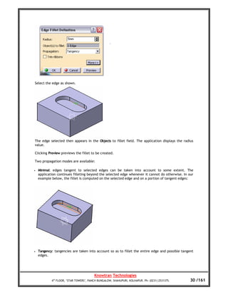 Select the edge as shown.




The edge selected then appears in the Objects to fillet field. The application displays the radius
value.

Clicking Preview previews the fillet to be created.

Two propagation modes are available:

•   Minimal: edges tangent to selected edges can be taken into account to some extent. The
    application continues filleting beyond the selected edge whenever it cannot do otherwise. In our
    example below, the fillet is computed on the selected edge and on a portion of tangent edges:




•   Tangency: tangencies are taken into account so as to fillet the entire edge and possible tangent
    edges.




                                         Knowtran Technologies
            4th FLOOR, ‘STAR TOWERS’, PANCH BUNGALOW, SHAHUPURI, KOLHAPUR. Ph: (0231) 2531375.    30 /161
 