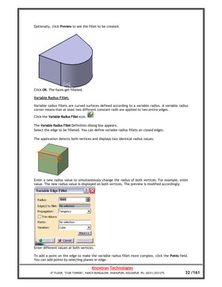 Optionally, click Preview to see the fillet to be created.




Click OK. The faces get filleted.

Variable Radius Fillet:

Variable radius fillets are curved surfaces defined according to a variable radius. A variable radius
corner means that at least two different constant radii are applied to two entire edges.

Click the Variable Radius Fillet icon.

The Variable Radius Fillet Definition dialog box appears.
Select the edge to be filleted. You can define variable radius fillets on closed edges.

The application detects both vertices and displays two identical radius values.




Enter a new radius value to simultaneously change the radius of both vertices. For example, enter
value. The new radius value is displayed on both vertices. The preview is modified accordingly.




Enter different values at both vertices.

To add a point on the edge to make the variable radius fillet more complex, click the Points field.
You can add points by selecting planes or edge.

                                         Knowtran Technologies
           4th FLOOR, ‘STAR TOWERS’, PANCH BUNGALOW, SHAHUPURI, KOLHAPUR. Ph: (0231) 2531375.      32 /161
 