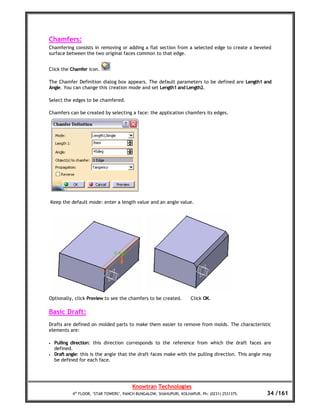Chamfers:
Chamfering consists in removing or adding a flat section from a selected edge to create a beveled
surface between the two original faces common to that edge.


Click the Chamfer icon.

The Chamfer Definition dialog box appears. The default parameters to be defined are Length1 and
Angle. You can change this creation mode and set Length1 and Length2.

Select the edges to be chamfered.

Chamfers can be created by selecting a face: the application chamfers its edges.




    Keep the default mode: enter a length value and an angle value.




Optionally, click Preview to see the chamfers to be created.           Click OK.

Basic Draft:
Drafts are defined on molded parts to make them easier to remove from molds. The characteristic
elements are:

•    Pulling direction: this direction corresponds to the reference from which the draft faces are
     defined.
•    Draft angle: this is the angle that the draft faces make with the pulling direction. This angle may
     be defined for each face.




                                          Knowtran Technologies
             4th FLOOR, ‘STAR TOWERS’, PANCH BUNGALOW, SHAHUPURI, KOLHAPUR. Ph: (0231) 2531375.       34 /161
 