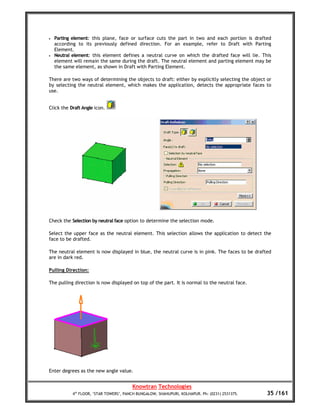 •   Parting element: this plane, face or surface cuts the part in two and each portion is drafted
    according to its previously defined direction. For an example, refer to Draft with Parting
    Element.
•   Neutral element: this element defines a neutral curve on which the drafted face will lie. This
    element will remain the same during the draft. The neutral element and parting element may be
    the same element, as shown in Draft with Parting Element.

There are two ways of determining the objects to draft: either by explicitly selecting the object or
by selecting the neutral element, which makes the application, detects the appropriate faces to
use.


Click the Draft Angle icon.




Check the Selection by neutral face option to determine the selection mode.

Select the upper face as the neutral element. This selection allows the application to detect the
face to be drafted.

The neutral element is now displayed in blue, the neutral curve is in pink. The faces to be drafted
are in dark red.

Pulling Direction:

The pulling direction is now displayed on top of the part. It is normal to the neutral face.




Enter degrees as the new angle value.


                                        Knowtran Technologies
           4th FLOOR, ‘STAR TOWERS’, PANCH BUNGALOW, SHAHUPURI, KOLHAPUR. Ph: (0231) 2531375.     35 /161
 