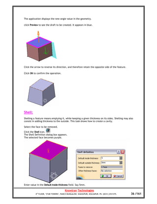 The application displays the new angle value in the geometry.

click Preview to see the draft to be created. It appears in blue.




Click the arrow to reverse its direction, and therefore retain the opposite side of the feature.

Click OK to confirm the operation.




Shell:
Shelling a feature means emptying it, while keeping a given thickness on its sides. Shelling may also
consist in adding thickness to the outside. This task shows how to create a cavity.

Select the face to be removed.

Click the Shell icon.
The Shell Definition dialog box appears.
The selected face becomes purple.




Enter value in the Default inside thickness field. Say 5mm.

                                        Knowtran Technologies
           4th FLOOR, ‘STAR TOWERS’, PANCH BUNGALOW, SHAHUPURI, KOLHAPUR. Ph: (0231) 2531375.      36 /161
 