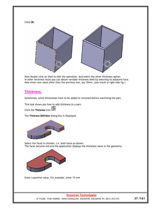 Click OK.




Now double click on shell to edit the operation. And select the other thickness option.
In other thickness faces you can obtain variable thickness shell by selecting its adjacent face.
Now enter new value other than the previous one, say 10mm. (see result in right side fig.)


Thickness:
Sometimes, some thicknesses have to be added or removed before machining the part.

This task shows you how to add thickness to a part.

Click the Thickness icon

The Thickness Definition dialog box is displayed.




Select the faces to thicken, i.e. both faces as shown:
The faces become red and the application displays the thickness value in the geometry.




Enter a positive value. For example, enter 15 mm




                                         Knowtran Technologies
            4th FLOOR, ‘STAR TOWERS’, PANCH BUNGALOW, SHAHUPURI, KOLHAPUR. Ph: (0231) 2531375.     37 /161
 