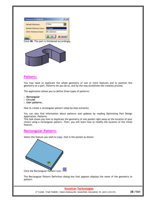 Click OK. The part is thickened accordingly.




Pattern:
You may need to duplicate the whole geometry of one or more features and to position this
geometry on a part. Patterns let you do so, and by the way accelerate the creation process.

The application allows you to define three types of patterns:

•   Rectangular
•   Circular
•   User patterns.

How to create a rectangular pattern (step-by-step scenario)

You can also find information about patterns and updates by reading Optimizing Part Design
Application, Patterns.
This task shows you how to duplicate the geometry of one pocket right away at the location of your
choice using a rectangular pattern. Then, you will learn how to modify the location of the initial
feature.

Rectangular Pattern:
Select the feature you wish to copy, that is the pocket as shown:




Click the Rectangular Pattern icon.

The Rectangular Pattern Definition dialog box that appears displays the name of the geometry to
pattern.


                                        Knowtran Technologies
           4th FLOOR, ‘STAR TOWERS’, PANCH BUNGALOW, SHAHUPURI, KOLHAPUR. Ph: (0231) 2531375.   38 /161
 