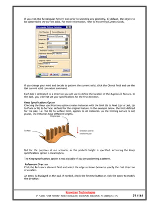 If you click the Rectangular Pattern icon prior to selecting any geometry, by default, the object to
be patterned is the current solid. For more information, refer to Patterning Current Solids.




If you change your mind and decide to pattern the current solid, click the Object field and use the
Get current solid contextual command.

Each tab is dedicated to a direction you will use to define the location of the duplicated feature. In
this task, you will first set your specifications for the first direction.

Keep Specifications Option
Checking the Keep specifications option creates instances with the limit Up to Next (Up to Last, Up
to Plane or Up to Surface) defined for the original feature. In the example below, the limit defined
for the pad, i.e. the Up to surface limit, applies to all instances. As the limiting surface is not
planar, the instances have different lengths.




But for the purposes of our scenario, as the pocket's height is specified, activating the Keep
specifications option is meaningless.

The Keep specifications option is not available if you are patterning a pattern.

 Reference Direction
Click the Reference element field and select the edge as shown below to specify the first direction
of creation.

An arrow is displayed on the pad. If needed, check the Reverse button or click the arrow to modify
the direction.




                                       Knowtran Technologies
          4th FLOOR, ‘STAR TOWERS’, PANCH BUNGALOW, SHAHUPURI, KOLHAPUR. Ph: (0231) 2531375.        39 /161
 