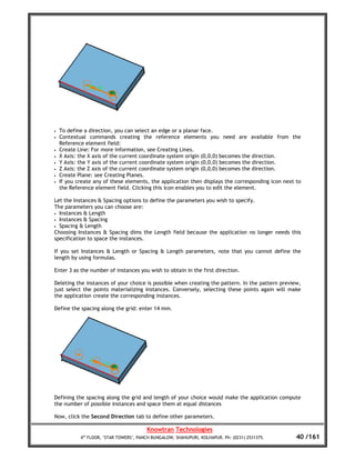 •   To define a direction, you can select an edge or a planar face.
•   Contextual commands creating the reference elements you need are available from the
    Reference element field:
•   Create Line: For more information, see Creating Lines.
•   X Axis: the X axis of the current coordinate system origin (0,0,0) becomes the direction.
•   Y Axis: the Y axis of the current coordinate system origin (0,0,0) becomes the direction.
•   Z Axis: the Z axis of the current coordinate system origin (0,0,0) becomes the direction.
•   Create Plane: see Creating Planes.
•   If you create any of these elements, the application then displays the corresponding icon next to
    the Reference element field. Clicking this icon enables you to edit the element.

Let the Instances & Spacing options to define the parameters you wish to specify.
The parameters you can choose are:
• Instances & Length
• Instances & Spacing
• Spacing & Length
Choosing Instances & Spacing dims the Length field because the application no longer needs this
specification to space the instances.

If you set Instances & Length or Spacing & Length parameters, note that you cannot define the
length by using formulas.

Enter 3 as the number of instances you wish to obtain in the first direction.

Deleting the instances of your choice is possible when creating the pattern. In the pattern preview,
just select the points materializing instances. Conversely, selecting these points again will make
the application create the corresponding instances.

Define the spacing along the grid: enter 14 mm.




Defining the spacing along the grid and length of your choice would make the application compute
the number of possible instances and space them at equal distances

Now, click the Second Direction tab to define other parameters.

                                         Knowtran Technologies
            4th FLOOR, ‘STAR TOWERS’, PANCH BUNGALOW, SHAHUPURI, KOLHAPUR. Ph: (0231) 2531375.     40 /161
 
