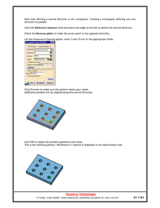 Note that defining a second direction is not compulsory. Creating a rectangular defining only one
direction is possible.

Click the Reference element field and select the edge to the left to define the second direction.

Check the Reverse option to make the arrow point in the opposite direction.

Let the Instances & Spacing option: enter 3 and 10 mm in the appropriate fields.




Click Preview to make sure the pattern meets your needs.
Additional pockets will be aligned along this second direction.




Click OK to repeat the pocket's geometry nine times.
This is the resulting pattern. RectPattern.1 feature is displayed in the specification tree.




                                        Knowtran Technologies
           4th FLOOR, ‘STAR TOWERS’, PANCH BUNGALOW, SHAHUPURI, KOLHAPUR. Ph: (0231) 2531375.       41 /161
 