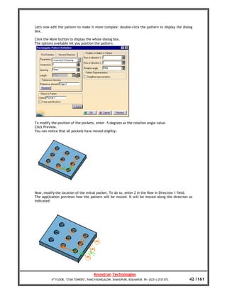 Let's now edit the pattern to make it more complex: double-click the pattern to display the dialog
box.

Click the More button to display the whole dialog box.
The options available let you position the pattern.




To modify the position of the pockets, enter -5 degrees as the rotation angle value.
Click Preview.
You can notice that all pockets have moved slightly:




Now, modify the location of the initial pocket. To do so, enter 2 in the Row in Direction 1 field.
The application previews how the pattern will be moved. It will be moved along the direction as
indicated:




                                       Knowtran Technologies
          4th FLOOR, ‘STAR TOWERS’, PANCH BUNGALOW, SHAHUPURI, KOLHAPUR. Ph: (0231) 2531375.    42 /161
 